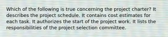 Which of the following is true concerning the project charter? It describes the project schedule. It contains cost estimates for each task. It authorizes the start of the project work. It lists the responsibilities of the project selection committee.