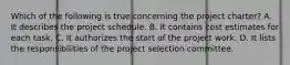 Which of the following is true concerning the project charter? A. It describes the project schedule. B. It contains cost estimates for each task. C. It authorizes the start of the project work. D. It lists the responsibilities of the project selection committee.