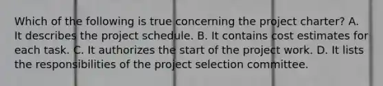 Which of the following is true concerning the project charter? A. It describes the project schedule. B. It contains cost estimates for each task. C. It authorizes the start of the project work. D. It lists the responsibilities of the project selection committee.