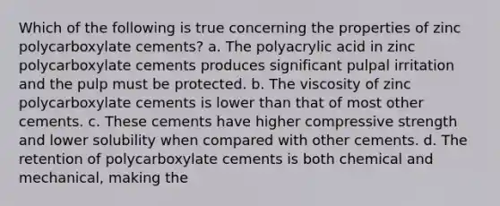 Which of the following is true concerning the properties of zinc polycarboxylate cements? a. The polyacrylic acid in zinc polycarboxylate cements produces significant pulpal irritation and the pulp must be protected. b. The viscosity of zinc polycarboxylate cements is lower than that of most other cements. c. These cements have higher compressive strength and lower solubility when compared with other cements. d. The retention of polycarboxylate cements is both chemical and mechanical, making the