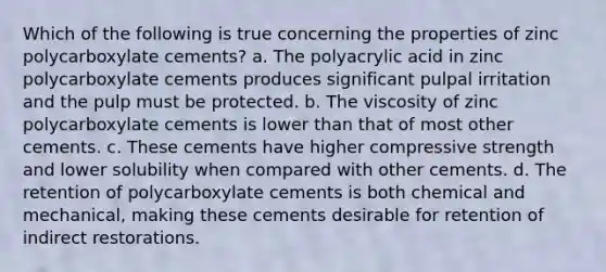 Which of the following is true concerning the properties of zinc polycarboxylate cements? a. The polyacrylic acid in zinc polycarboxylate cements produces significant pulpal irritation and the pulp must be protected. b. The viscosity of zinc polycarboxylate cements is lower than that of most other cements. c. These cements have higher compressive strength and lower solubility when compared with other cements. d. The retention of polycarboxylate cements is both chemical and mechanical, making these cements desirable for retention of indirect restorations.