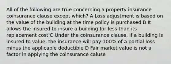 All of the following are true concerning a property insurance coinsurance clause except which? A Loss adjustment is based on the value of the building at the time policy is purchased B It allows the insured to insure a building for less than its replacement cost C Under the coinsurance clause, if a building is insured to value, the insurance will pay 100% of a partial loss minus the applicable deductible D Fair market value is not a factor in applying the coinsurance caluse