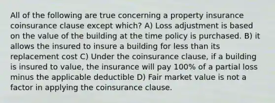 All of the following are true concerning a property insurance coinsurance clause except which? A) Loss adjustment is based on the value of the building at the time policy is purchased. B) it allows the insured to insure a building for less than its replacement cost C) Under the coinsurance clause, if a building is insured to value, the insurance will pay 100% of a partial loss minus the applicable deductible D) Fair market value is not a factor in applying the coinsurance clause.