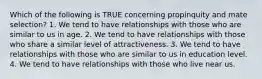 Which of the following is TRUE concerning propinquity and mate selection? 1. We tend to have relationships with those who are similar to us in age. 2. We tend to have relationships with those who share a similar level of attractiveness. 3. We tend to have relationships with those who are similar to us in education level. 4. We tend to have relationships with those who live near us.