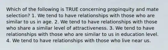 Which of the following is TRUE concerning propinquity and mate selection? 1. We tend to have relationships with those who are similar to us in age. 2. We tend to have relationships with those who share a similar level of attractiveness. 3. We tend to have relationships with those who are similar to us in education level. 4. We tend to have relationships with those who live near us.