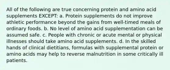 All of the following are true concerning protein and amino acid supplements EXCEPT: a. Protein supplements do not improve athletic performance beyond the gains from well-timed meals of ordinary foods. b. No level of amino acid supplementation can be assumed safe. c. People with chronic or acute mental or physical illnesses should take amino acid supplements. d. In the skilled hands of clinical dietitians, formulas with supplemental protein or amino acids may help to reverse malnutrition in some critically ill patients.