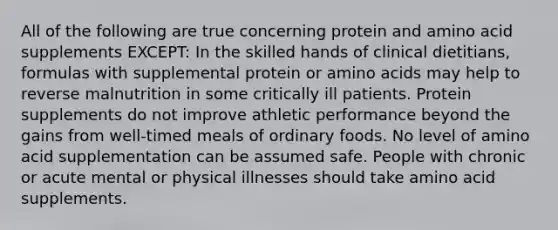 All of the following are true concerning protein and amino acid supplements EXCEPT: In the skilled hands of clinical dietitians, formulas with supplemental protein or amino acids may help to reverse malnutrition in some critically ill patients. Protein supplements do not improve athletic performance beyond the gains from well-timed meals of ordinary foods. No level of amino acid supplementation can be assumed safe. People with chronic or acute mental or physical illnesses should take amino acid supplements.