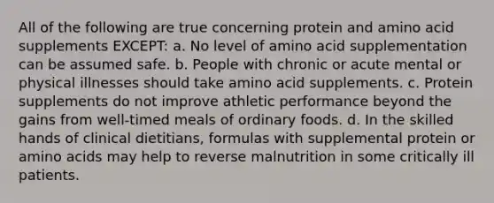 All of the following are true concerning protein and amino acid supplements EXCEPT: a. No level of amino acid supplementation can be assumed safe. b. People with chronic or acute mental or physical illnesses should take amino acid supplements. c. Protein supplements do not improve athletic performance beyond the gains from well-timed meals of ordinary foods. d. In the skilled hands of clinical dietitians, formulas with supplemental protein or amino acids may help to reverse malnutrition in some critically ill patients.