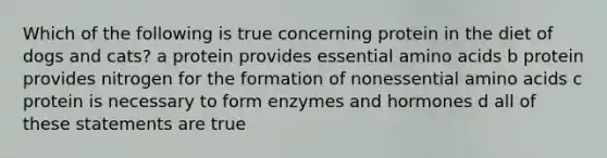 Which of the following is true concerning protein in the diet of dogs and cats? a protein provides essential amino acids b protein provides nitrogen for the formation of nonessential amino acids c protein is necessary to form enzymes and hormones d all of these statements are true