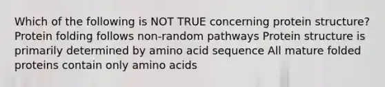 Which of the following is NOT TRUE concerning protein structure? Protein folding follows non-random pathways Protein structure is primarily determined by amino acid sequence All mature folded proteins contain only amino acids