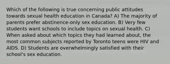 Which of the following is true concerning public attitudes towards sexual health education in Canada? A) The majority of parents prefer abstinence-only sex education. B) Very few students want schools to include topics on sexual health. C) When asked about which topics they had learned about, the most common subjects reported by Toronto teens were HIV and AIDS. D) Students are overwhelmingly satisfied with their school's sex education.