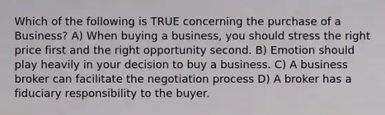 Which of the following is TRUE concerning the purchase of a Business? A) When buying a business, you should stress the right price first and the right opportunity second. B) Emotion should play heavily in your decision to buy a business. C) A business broker can facilitate the negotiation process D) A broker has a fiduciary responsibility to the buyer.