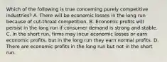 Which of the following is true concerning purely competitive industries? A. There will be economic losses in the long run because of cut-throat competition. B. Economic profits will persist in the long run if consumer demand is strong and stable. C. In the short run, firms may incur economic losses or earn economic profits, but in the long run they earn normal profits. D. There are economic profits in the long run but not in the short run.