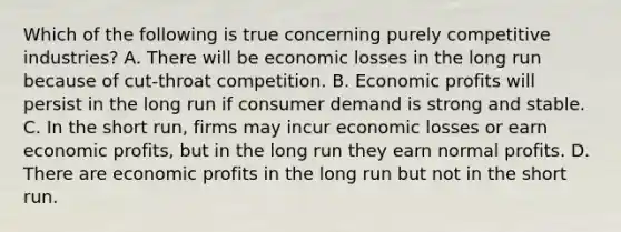 Which of the following is true concerning purely competitive industries? A. There will be economic losses in the long run because of cut-throat competition. B. Economic profits will persist in the long run if consumer demand is strong and stable. C. In the short run, firms may incur economic losses or earn economic profits, but in the long run they earn normal profits. D. There are economic profits in the long run but not in the short run.