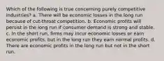 Which of the following is true concerning purely competitive industries? a. There will be economic losses in the long run because of cut-throat competition. b. Economic profits will persist in the long run if consumer demand is strong and stable. c. In the short run, firms may incur economic losses or earn economic profits, but in the long run they earn normal profits. d. There are economic profits in the long run but not in the short run.