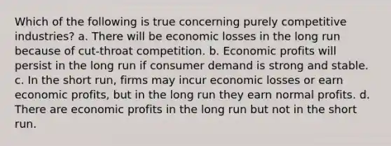 Which of the following is true concerning purely competitive industries? a. There will be economic losses in the long run because of cut-throat competition. b. Economic profits will persist in the long run if consumer demand is strong and stable. c. In the short run, firms may incur economic losses or earn economic profits, but in the long run they earn normal profits. d. There are economic profits in the long run but not in the short run.