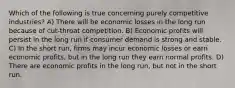 Which of the following is true concerning purely competitive industries? A) There will be economic losses in the long run because of cut-throat competition. B) Economic profits will persist in the long run if consumer demand is strong and stable. C) In the short run, firms may incur economic losses or earn economic profits, but in the long run they earn normal profits. D) There are economic profits in the long run, but not in the short run.