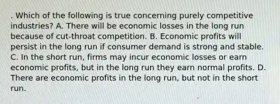 . Which of the following is true concerning purely competitive industries? A. There will be economic losses in the long run because of cut-throat competition. B. Economic profits will persist in the long run if consumer demand is strong and stable. C. In the short run, firms may incur economic losses or earn economic profits, but in the long run they earn normal profits. D. There are economic profits in the long run, but not in the short run.