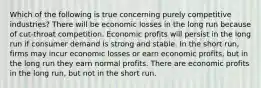 Which of the following is true concerning purely competitive industries? There will be economic losses in the long run because of cut-throat competition. Economic profits will persist in the long run if consumer demand is strong and stable. In the short run, firms may incur economic losses or earn economic profits, but in the long run they earn normal profits. There are economic profits in the long run, but not in the short run.