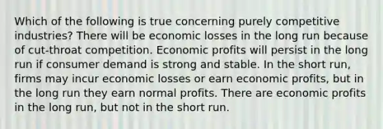 Which of the following is true concerning purely competitive industries? There will be economic losses in the long run because of cut-throat competition. Economic profits will persist in the long run if consumer demand is strong and stable. In the short run, firms may incur economic losses or earn economic profits, but in the long run they earn normal profits. There are economic profits in the long run, but not in the short run.