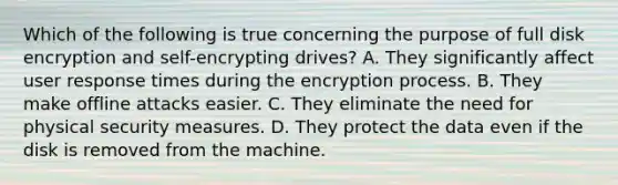 Which of the following is true concerning the purpose of full disk encryption and self-encrypting drives? A. They significantly affect user response times during the encryption process. B. They make offline attacks easier. C. They eliminate the need for physical security measures. D. They protect the data even if the disk is removed from the machine.