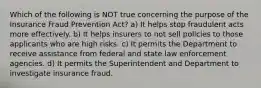 Which of the following is NOT true concerning the purpose of the Insurance Fraud Prevention Act? a) It helps stop fraudulent acts more effectively. b) It helps insurers to not sell policies to those applicants who are high risks. c) It permits the Department to receive assistance from federal and state law enforcement agencies. d) It permits the Superintendent and Department to investigate insurance fraud.