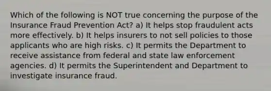 Which of the following is NOT true concerning the purpose of the Insurance Fraud Prevention Act? a) It helps stop fraudulent acts more effectively. b) It helps insurers to not sell policies to those applicants who are high risks. c) It permits the Department to receive assistance from federal and state law enforcement agencies. d) It permits the Superintendent and Department to investigate insurance fraud.