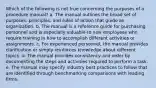 Which of the following is not true concerning the purposes of a procedure manual? a. The manual outlines the broad set of purposes, principles, and rules of action that guide an organization. b. The manual is a reference guide for purchasing personnel and is especially valuable to new employees who require training in how to accomplish different activities or assignments. c. For experienced personnel, the manual provides clarification or simply reinforces knowledge about different topics. d. The manual provides consistency and order by documenting the steps and activities required to perform a task. e. The manual may specify industry best practices to follow that are identified through benchmarking comparisons with leading firms.