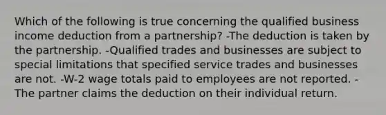 Which of the following is true concerning the qualified business income deduction from a partnership? -The deduction is taken by the partnership. -Qualified trades and businesses are subject to special limitations that specified service trades and businesses are not. -W-2 wage totals paid to employees are not reported. -The partner claims the deduction on their individual return.