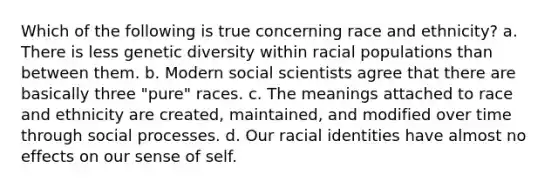 Which of the following is true concerning race and ethnicity? a. There is less genetic diversity within racial populations than between them. b. Modern social scientists agree that there are basically three "pure" races. c. The meanings attached to race and ethnicity are created, maintained, and modified over time through social processes. d. Our racial identities have almost no effects on our sense of self.