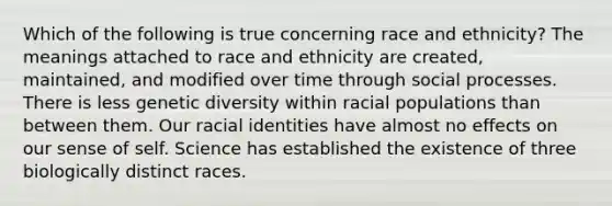 Which of the following is true concerning race and ethnicity? The meanings attached to race and ethnicity are created, maintained, and modified over time through social processes. There is less genetic diversity within racial populations than between them. Our racial identities have almost no effects on our sense of self. Science has established the existence of three biologically distinct races.