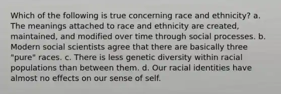 Which of the following is true concerning race and ethnicity? a. The meanings attached to race and ethnicity are created, maintained, and modified over time through social processes. b. Modern social scientists agree that there are basically three "pure" races. c. There is less genetic diversity within racial populations than between them. d. Our racial identities have almost no effects on our sense of self.