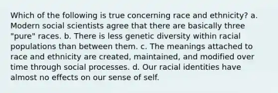 Which of the following is true concerning race and ethnicity? a. Modern social scientists agree that there are basically three "pure" races. b. There is less genetic diversity within racial populations than between them. c. The meanings attached to race and ethnicity are created, maintained, and modified over time through social processes. d. Our racial identities have almost no effects on our sense of self.