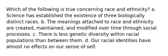 Which of the following is true concerning race and ethnicity? a. Science has established the existence of three biologically distinct races. b. The meanings attached to race and ethnicity are created, maintained, and modified over time through social processes. c. There is less genetic diversity within racial populations than between them. d. Our racial identities have almost no effects on our sense of self.