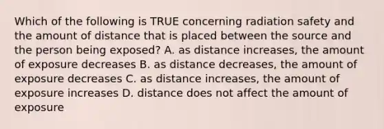 Which of the following is TRUE concerning radiation safety and the amount of distance that is placed between the source and the person being exposed? A. as distance increases, the amount of exposure decreases B. as distance decreases, the amount of exposure decreases C. as distance increases, the amount of exposure increases D. distance does not affect the amount of exposure