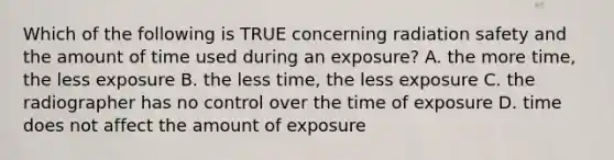 Which of the following is TRUE concerning radiation safety and the amount of time used during an exposure? A. the more time, the less exposure B. the less time, the less exposure C. the radiographer has no control over the time of exposure D. time does not affect the amount of exposure