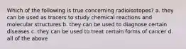 Which of the following is true concerning radioisotopes? a. they can be used as tracers to study chemical reactions and molecular structures b. they can be used to diagnose certain diseases c. they can be used to treat certain forms of cancer d. all of the above