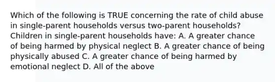 Which of the following is TRUE concerning the rate of child abuse in single-parent households versus two-parent households? Children in single-parent households have: A. A greater chance of being harmed by physical neglect B. A greater chance of being physically abused C. A greater chance of being harmed by emotional neglect D. All of the above