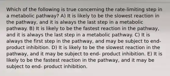 Which of the following is true concerning the rate-limiting step in a metabolic pathway? A) It is likely to be the slowest reaction in the pathway, and it is always the last step in a metabolic pathway. B) It is likely to be the fastest reaction in the pathway, and it is always the last step in a metabolic pathway. C) It is always the first step in the pathway, and may be subject to end-product inhibition. D) It is likely to be the slowest reaction in the pathway, and it may be subject to end- product inhibition. E) It is likely to be the fastest reaction in the pathway, and it may be subject to end- product inhibition.