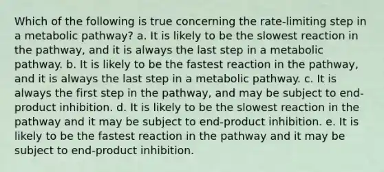 Which of the following is true concerning the rate-limiting step in a metabolic pathway? a. It is likely to be the slowest reaction in the pathway, and it is always the last step in a metabolic pathway. b. It is likely to be the fastest reaction in the pathway, and it is always the last step in a metabolic pathway. c. It is always the first step in the pathway, and may be subject to end-product inhibition. d. It is likely to be the slowest reaction in the pathway and it may be subject to end-product inhibition. e. It is likely to be the fastest reaction in the pathway and it may be subject to end-product inhibition.