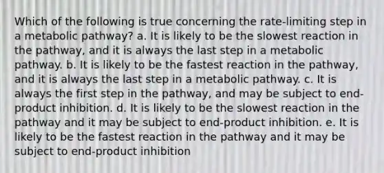 Which of the following is true concerning the rate-limiting step in a metabolic pathway? a. It is likely to be the slowest reaction in the pathway, and it is always the last step in a metabolic pathway. b. It is likely to be the fastest reaction in the pathway, and it is always the last step in a metabolic pathway. c. It is always the first step in the pathway, and may be subject to end-product inhibition. d. It is likely to be the slowest reaction in the pathway and it may be subject to end-product inhibition. e. It is likely to be the fastest reaction in the pathway and it may be subject to end-product inhibition