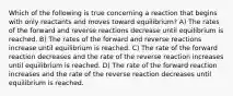 Which of the following is true concerning a reaction that begins with only reactants and moves toward equilibrium? A) The rates of the forward and reverse reactions decrease until equilibrium is reached. B) The rates of the forward and reverse reactions increase until equilibrium is reached. C) The rate of the forward reaction decreases and the rate of the reverse reaction increases until equilibrium is reached. D) The rate of the forward reaction increases and the rate of the reverse reaction decreases until equilibrium is reached.