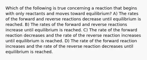 Which of the following is true concerning a reaction that begins with only reactants and moves toward equilibrium? A) The rates of the forward and reverse reactions decrease until equilibrium is reached. B) The rates of the forward and reverse reactions increase until equilibrium is reached. C) The rate of the forward reaction decreases and the rate of the reverse reaction increases until equilibrium is reached. D) The rate of the forward reaction increases and the rate of the reverse reaction decreases until equilibrium is reached.