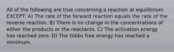 All of the following are true concerning a reaction at equilibrium EXCEPT: A) The rate of the forward reaction equals the rate of the reverse reaction. B) There is no change in the concentrations of either the products or the reactants. C) The activation energy has reached zero. D) The Gibbs free energy has reached a minimum.