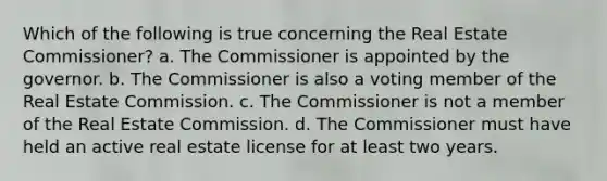 Which of the following is true concerning the Real Estate Commissioner? a. The Commissioner is appointed by the governor. b. The Commissioner is also a voting member of the Real Estate Commission. c. The Commissioner is not a member of the Real Estate Commission. d. The Commissioner must have held an active real estate license for at least two years.