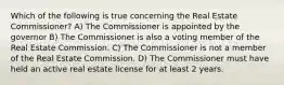 Which of the following is true concerning the Real Estate Commissioner? A) The Commissioner is appointed by the governor B) The Commissioner is also a voting member of the Real Estate Commission. C) The Commissioner is not a member of the Real Estate Commission. D) The Commissioner must have held an active real estate license for at least 2 years.