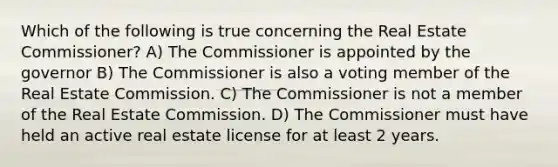 Which of the following is true concerning the Real Estate Commissioner? A) The Commissioner is appointed by the governor B) The Commissioner is also a voting member of the Real Estate Commission. C) The Commissioner is not a member of the Real Estate Commission. D) The Commissioner must have held an active real estate license for at least 2 years.