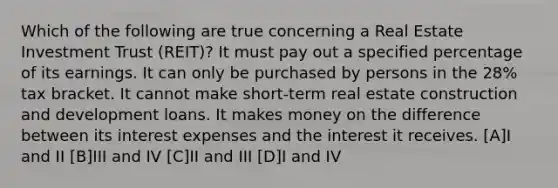 Which of the following are true concerning a Real Estate Investment Trust (REIT)? It must pay out a specified percentage of its earnings. It can only be purchased by persons in the 28% tax bracket. It cannot make short-term real estate construction and development loans. It makes money on the difference between its interest expenses and the interest it receives. [A]I and II [B]III and IV [C]II and III [D]I and IV