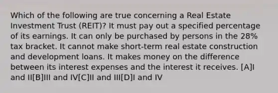 Which of the following are true concerning a Real Estate Investment Trust (REIT)? It must pay out a specified percentage of its earnings. It can only be purchased by persons in the 28% tax bracket. It cannot make short-term real estate construction and development loans. It makes money on the difference between its interest expenses and the interest it receives. [A]I and II[B]III and IV[C]II and III[D]I and IV