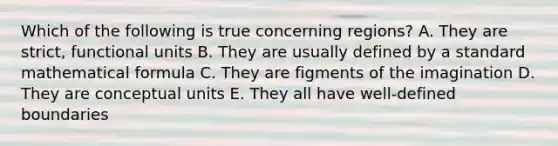 Which of the following is true concerning regions? A. They are strict, functional units B. They are usually defined by a standard mathematical formula C. They are figments of the imagination D. They are conceptual units E. They all have well-defined boundaries